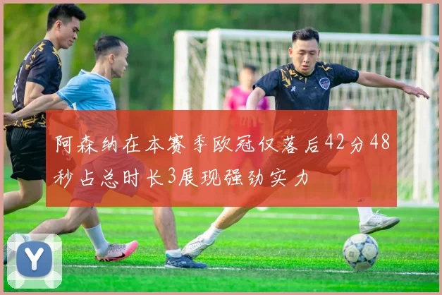 阿森纳在本赛季欧冠仅落后42分48秒占总时长3展现强劲实力