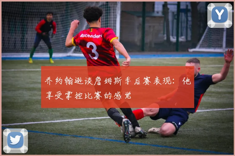 乔约翰逊谈詹姆斯季后赛表现：他享受掌控比赛的感觉