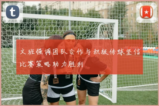 文班强调团队合作与积极传球坚信比赛策略助力胜利