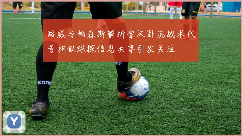 路威与帕森斯解析索汉卧底战术代号相似球探信息共享引发关注