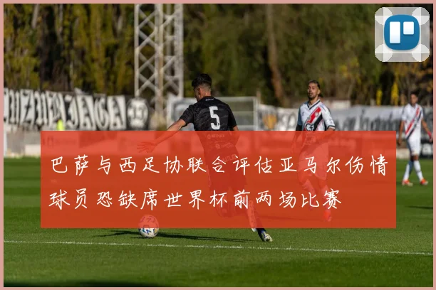 巴萨与西足协联合评估亚马尔伤情球员恐缺席世界杯前两场比赛