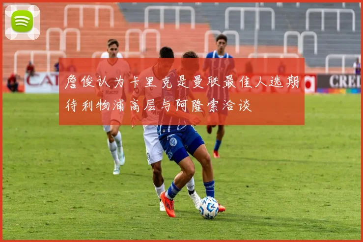 詹俊认为卡里克是曼联最佳人选期待利物浦高层与阿隆索洽谈