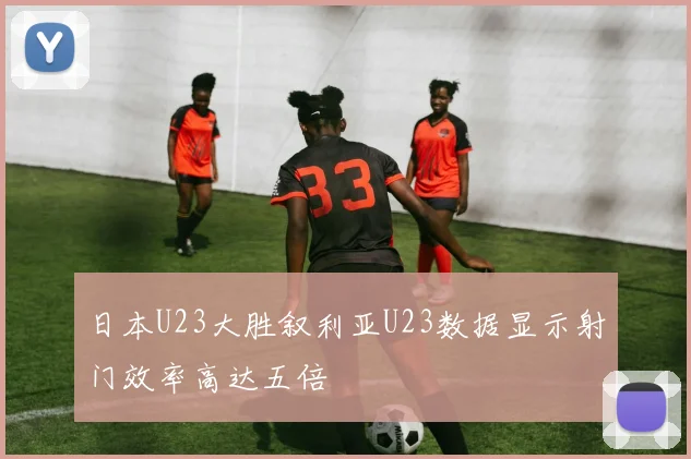 日本U23大胜叙利亚U23数据显示射门效率高达五倍